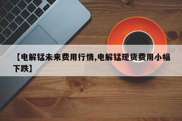 【电解锰未来费用行情,电解锰现货费用小幅下跌】