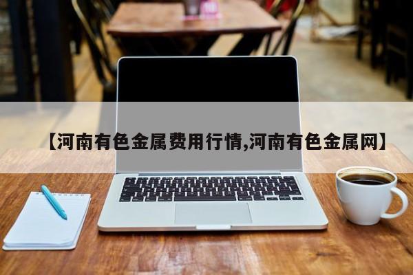 【河南有色金属费用行情,河南有色金属网】