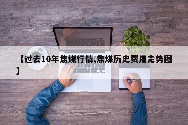 【过去10年焦煤行情,焦煤历史费用走势图】