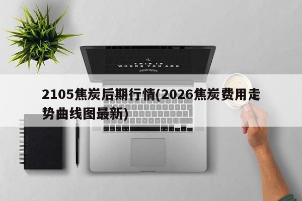 2105焦炭后期行情(2026焦炭费用走势曲线图最新)