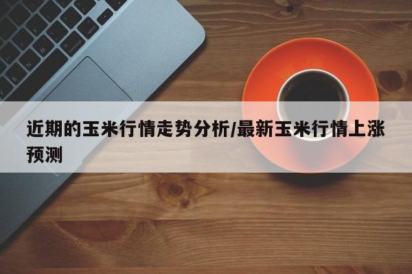 近期的玉米行情走势分析/最新玉米行情上涨预测