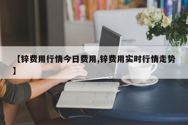 【锌费用行情今日费用,锌费用实时行情走势】