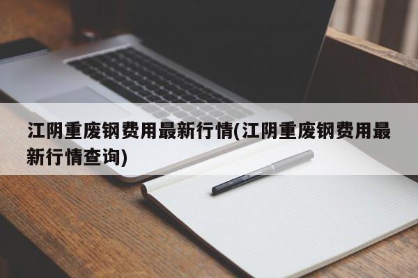 江阴重废钢费用最新行情(江阴重废钢费用最新行情查询)