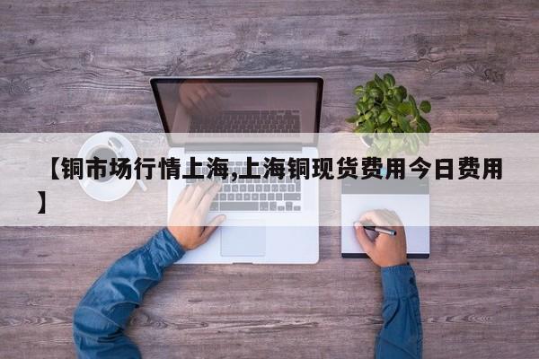 【铜市场行情上海,上海铜现货费用今日费用】