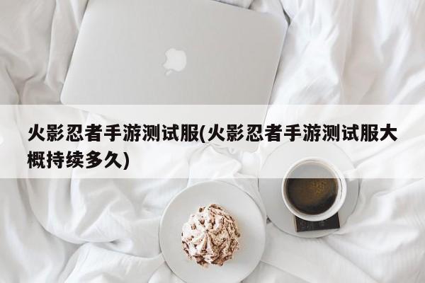火影忍者手游测试服(火影忍者手游测试服大概持续多久)