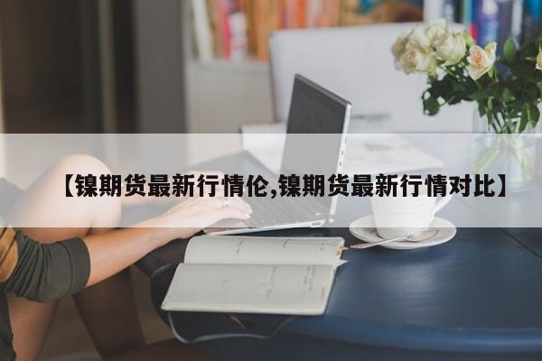 【镍期货最新行情伦,镍期货最新行情对比】