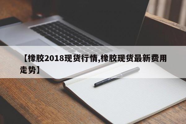 【橡胶2018现货行情,橡胶现货最新费用走势】