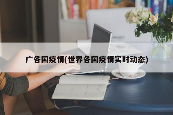 广各国疫情(世界各国疫情实时动态)