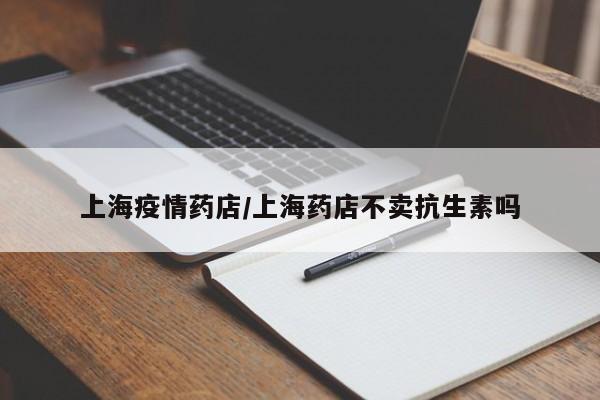 上海疫情药店/上海药店不卖抗生素吗