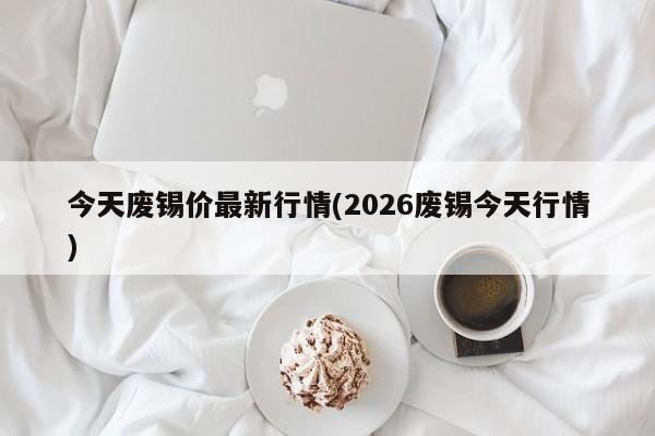 今天废锡价最新行情(2026废锡今天行情)