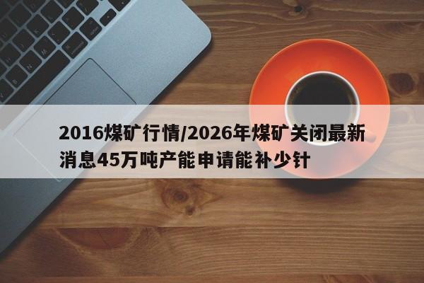 2016煤矿行情/2026年煤矿关闭最新消息45万吨产能申请能补少针