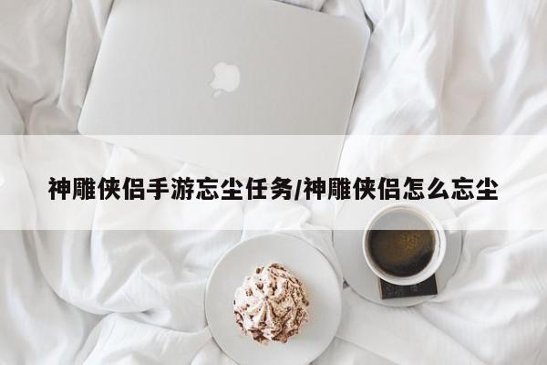 神雕侠侣手游忘尘任务/神雕侠侣怎么忘尘