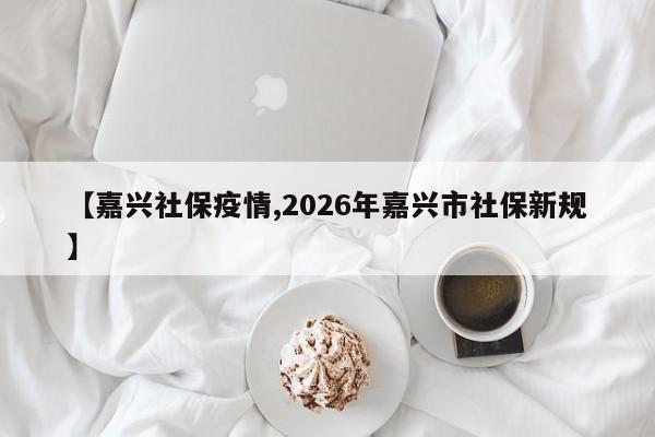 【嘉兴社保疫情,2026年嘉兴市社保新规】