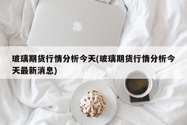 玻璃期货行情分析今天(玻璃期货行情分析今天最新消息)
