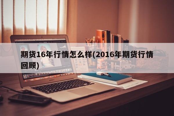 期货16年行情怎么样(2016年期货行情回顾)