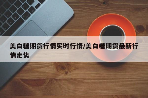 美白糖期货行情实时行情/美白糖期货最新行情走势