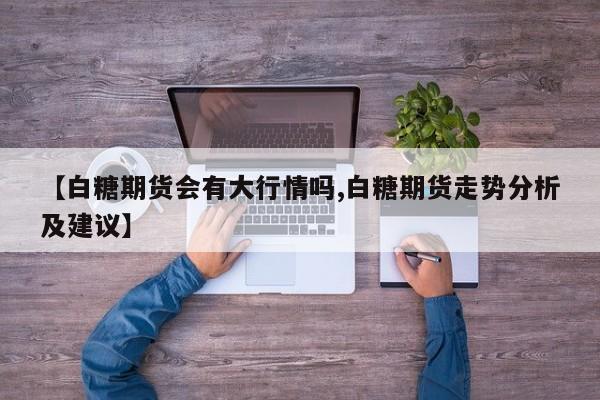 【白糖期货会有大行情吗,白糖期货走势分析及建议】