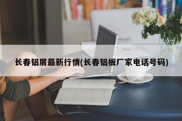 长春铝屑最新行情(长春铝板厂家电话号码)