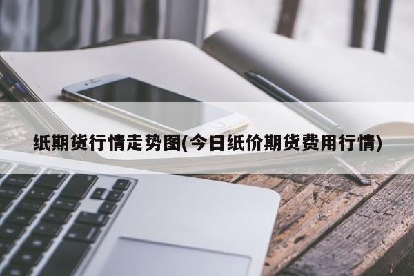 纸期货行情走势图(今日纸价期货费用行情)