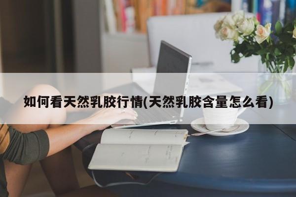 如何看天然乳胶行情(天然乳胶含量怎么看)