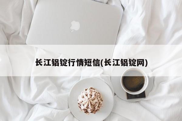 长江铝锭行情短信(长江铝锭网)