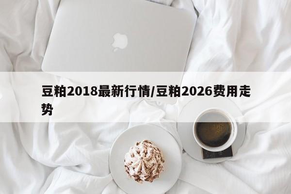 豆粕2018最新行情/豆粕2026费用走势