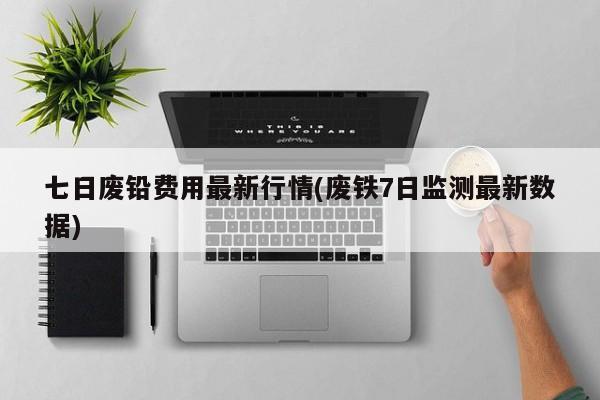 七日废铅费用最新行情(废铁7日监测最新数据)