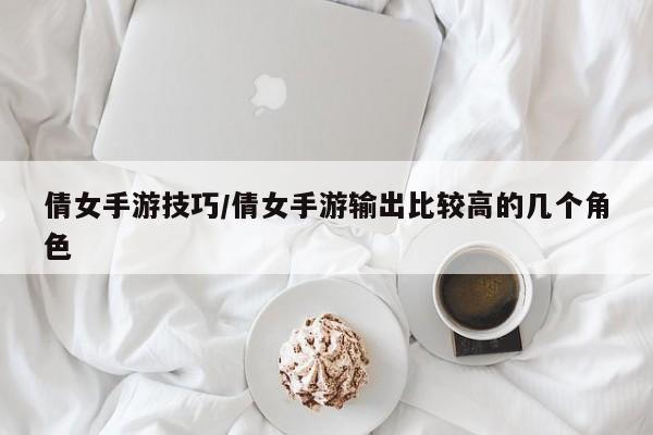 倩女手游技巧/倩女手游输出比较高的几个角色