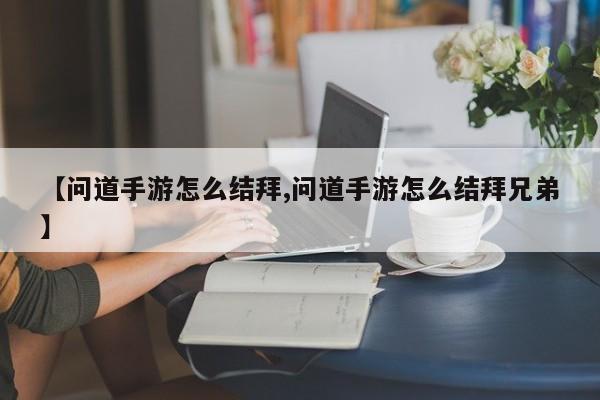【问道手游怎么结拜,问道手游怎么结拜兄弟】