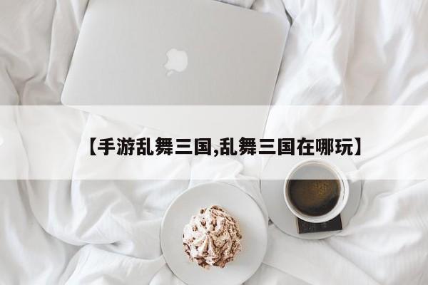 【手游乱舞三国,乱舞三国在哪玩】