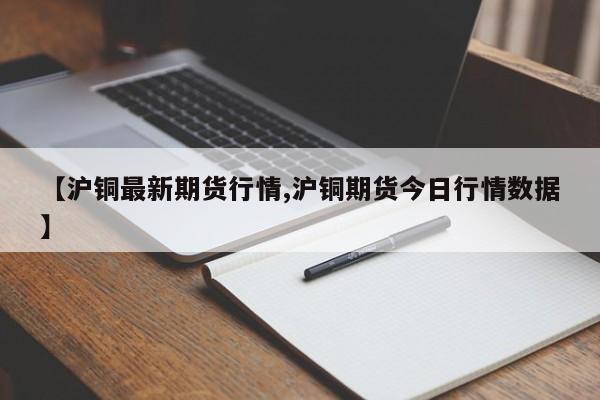 【沪铜最新期货行情,沪铜期货今日行情数据】