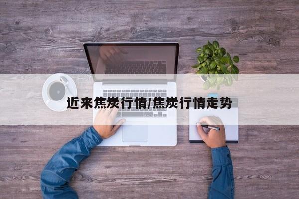 近来焦炭行情/焦炭行情走势