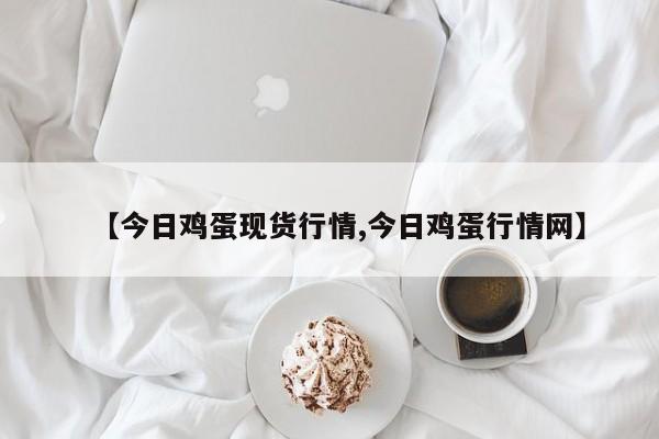 【今日鸡蛋现货行情,今日鸡蛋行情网】