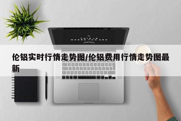 伦铝实时行情走势图/伦铝费用行情走势图最新