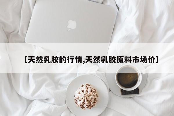 【天然乳胶的行情,天然乳胶原料市场价】