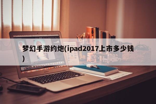 梦幻手游约炮(ipad2017上市多少钱)