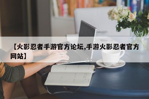 【火影忍者手游官方论坛,手游火影忍者官方网站】