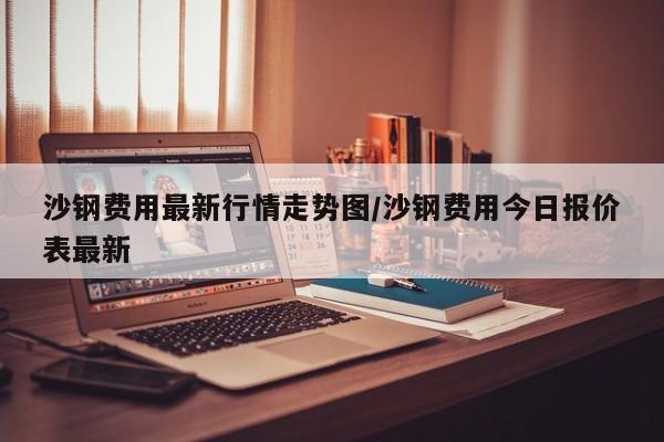 沙钢费用最新行情走势图/沙钢费用今日报价表最新