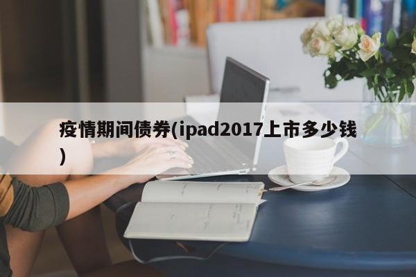 疫情期间债券(ipad2017上市多少钱)