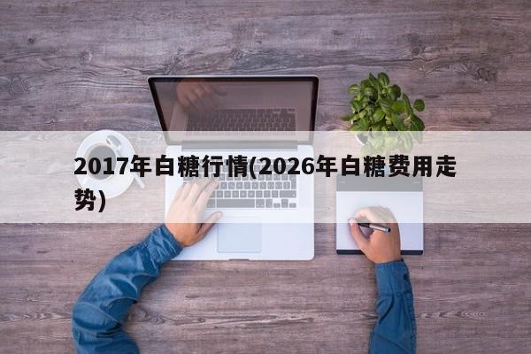 2017年白糖行情(2026年白糖费用走势)