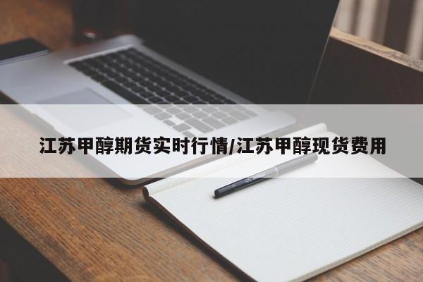 江苏甲醇期货实时行情/江苏甲醇现货费用