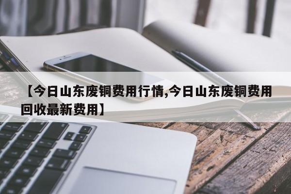 【今日山东废铜费用行情,今日山东废铜费用回收最新费用】