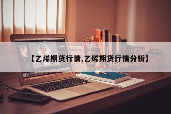 【乙烯期货行情,乙烯期货行情分析】