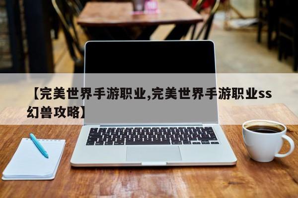 【完美世界手游职业,完美世界手游职业ss幻兽攻略】