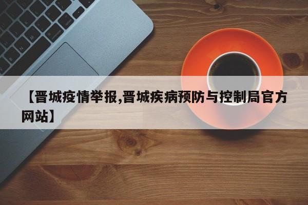 【晋城疫情举报,晋城疾病预防与控制局官方网站】