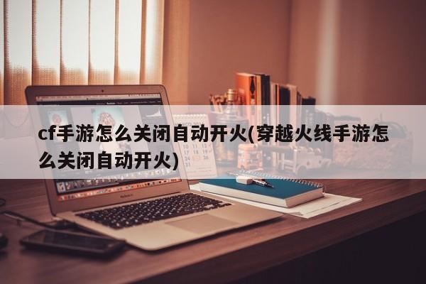 cf手游怎么关闭自动开火(穿越火线手游怎么关闭自动开火)