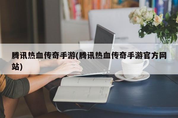 腾讯热血传奇手游(腾讯热血传奇手游官方网站)