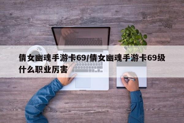 倩女幽魂手游卡69/倩女幽魂手游卡69级什么职业厉害