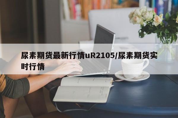 尿素期货最新行情uR2105/尿素期货实时行情