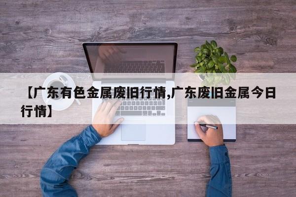 【广东有色金属废旧行情,广东废旧金属今日行情】